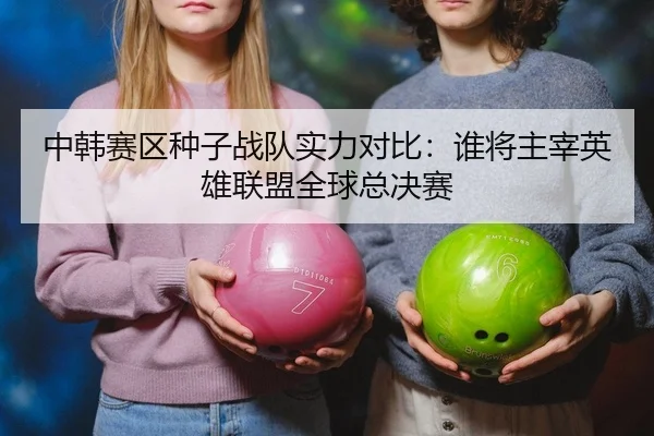 中韩赛区种子战队实力对比：谁将主宰英雄联盟全球总决赛
